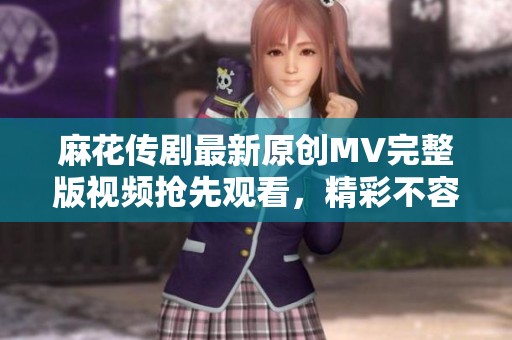 麻花传剧最新原创MV完整版视频抢先观看，精彩不容错过