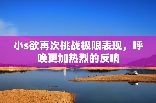 小s欲再次挑战极限表现，呼唤更加热烈的反响