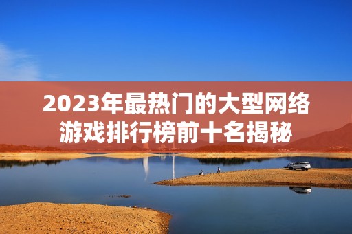 2023年最热门的大型网络游戏排行榜前十名揭秘