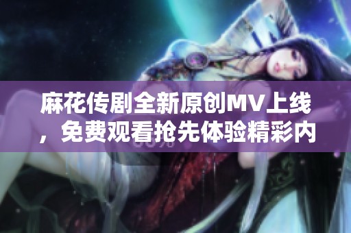 麻花传剧全新原创MV上线，免费观看抢先体验精彩内容