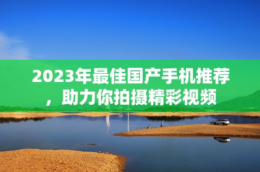 2023年最佳国产手机推荐，助力你拍摄精彩视频