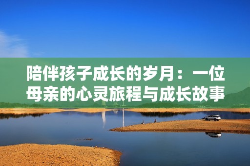 陪伴孩子成长的岁月：一位母亲的心灵旅程与成长故事