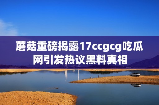 蘑菇重磅揭露17ccgcg吃瓜网引发热议黑料真相