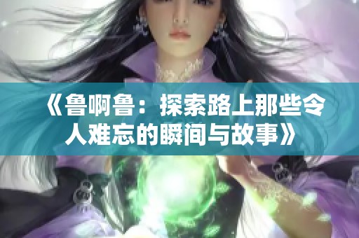 《鲁啊鲁：探索路上那些令人难忘的瞬间与故事》