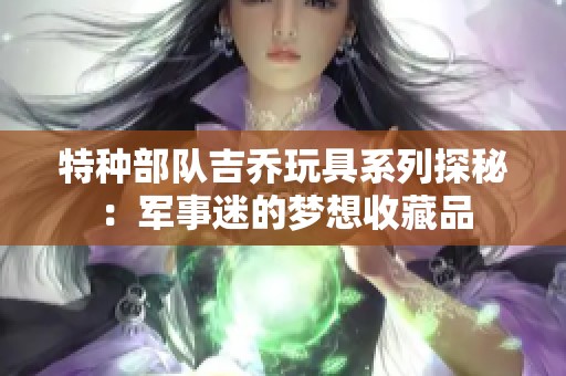 特种部队吉乔玩具系列探秘：军事迷的梦想收藏品