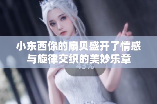 小东西你的扇贝盛开了情感与旋律交织的美妙乐章