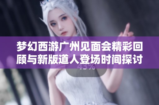 梦幻西游广州见面会精彩回顾与新版道人登场时间探讨