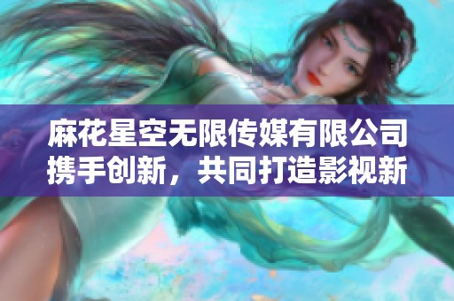 麻花星空无限传媒有限公司携手创新，共同打造影视新纪元