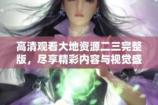 高清观看大地资源二三完整版，尽享精彩内容与视觉盛宴