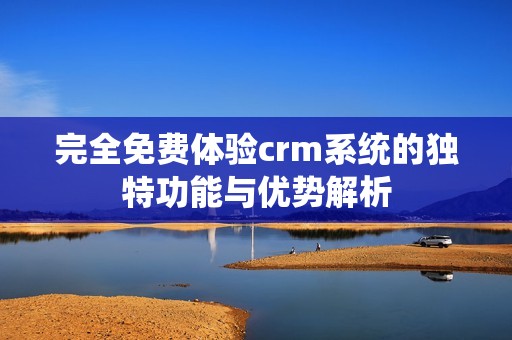 完全免费体验crm系统的独特功能与优势解析