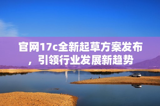 官网17c全新起草方案发布，引领行业发展新趋势