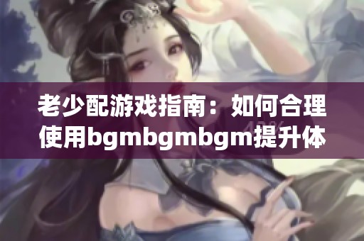 老少配游戏指南：如何合理使用bgmbgmbgm提升体验