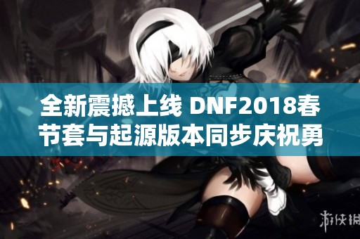 全新震撼上线 DNF2018春节套与起源版本同步庆祝勇士回归