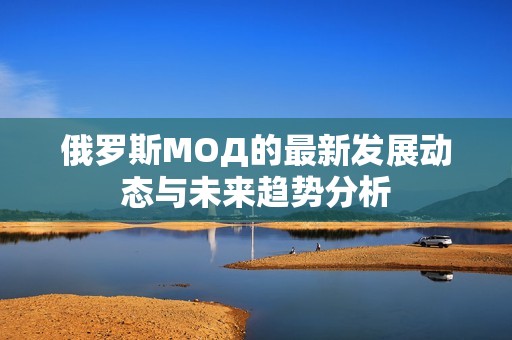 俄罗斯МОД的最新发展动态与未来趋势分析