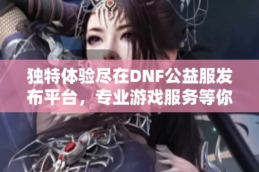 独特体验尽在DNF公益服发布平台，专业游戏服务等你来享受