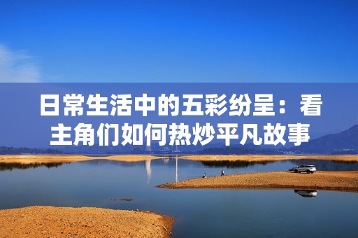 日常生活中的五彩纷呈：看主角们如何热炒平凡故事