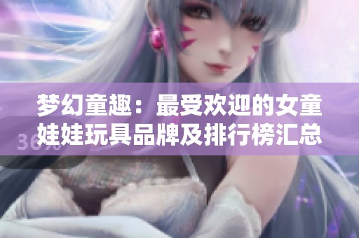 梦幻童趣：最受欢迎的女童娃娃玩具品牌及排行榜汇总