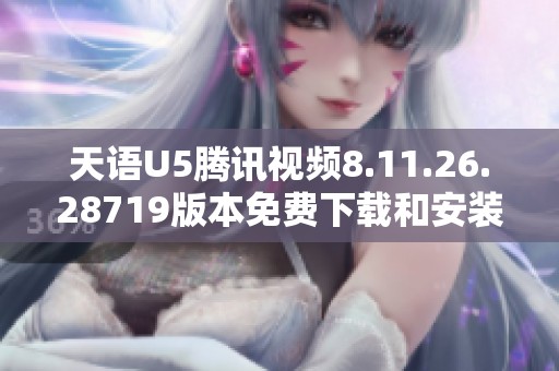 天语U5腾讯视频8.11.26.28719版本免费下载和安装指南