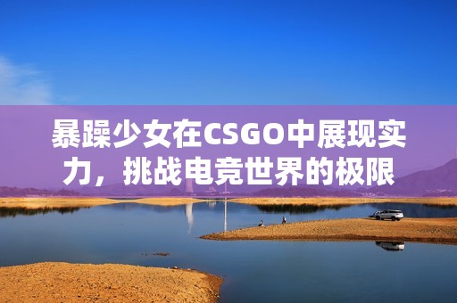 暴躁少女在CSGO中展现实力，挑战电竞世界的极限