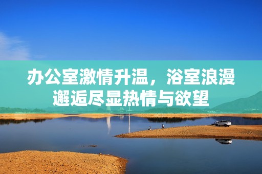 办公室激情升温，浴室浪漫邂逅尽显热情与欲望