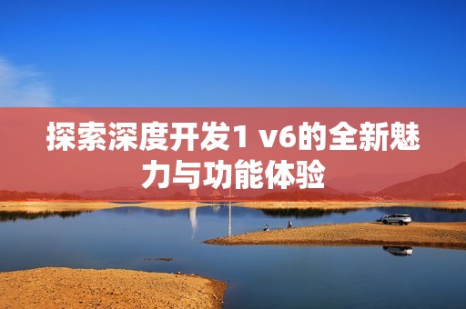 探索深度开发1 v6的全新魅力与功能体验