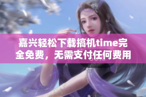 嘉兴轻松下载搞机time完全免费，无需支付任何费用