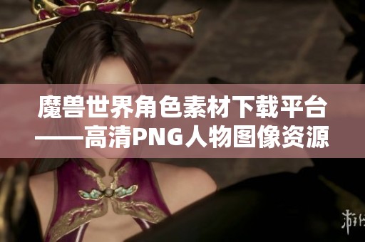 魔兽世界角色素材下载平台——高清PNG人物图像资源分享