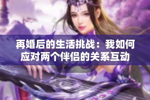 再婚后的生活挑战：我如何应对两个伴侣的关系互动