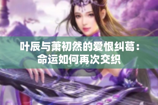 叶辰与萧初然的爱恨纠葛：命运如何再次交织