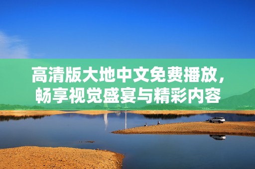 高清版大地中文免费播放，畅享视觉盛宴与精彩内容