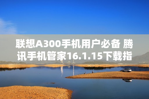 联想A300手机用户必备 腾讯手机管家16.1.15下载指南