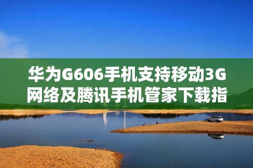 华为G606手机支持移动3G网络及腾讯手机管家下载指南