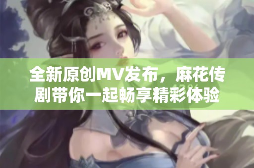 全新原创MV发布，麻花传剧带你一起畅享精彩体验