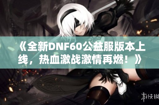 《全新DNF60公益服版本上线，热血激战激情再燃！》