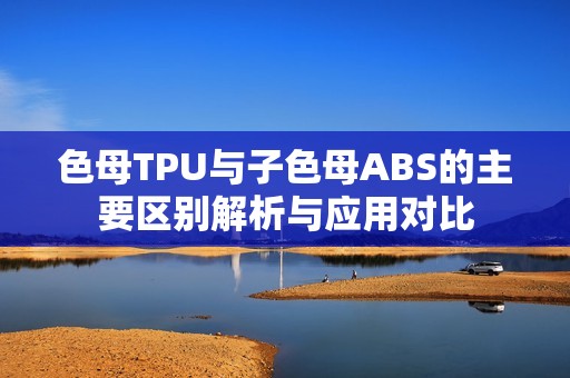 色母TPU与子色母ABS的主要区别解析与应用对比