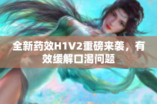 全新药效H1V2重磅来袭，有效缓解口渴问题