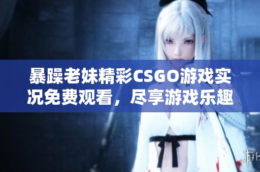 暴躁老妹精彩CSGO游戏实况免费观看，尽享游戏乐趣