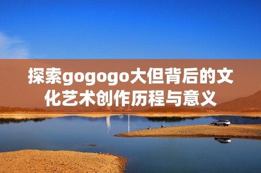 探索gogogo大但背后的文化艺术创作历程与意义