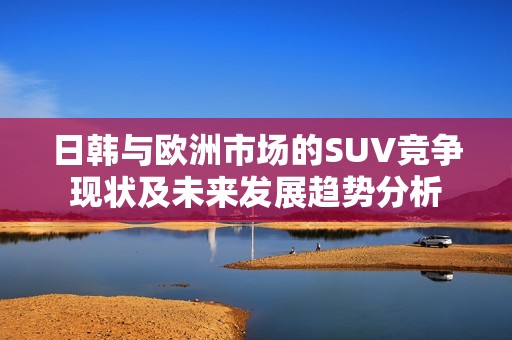 日韩与欧洲市场的SUV竞争现状及未来发展趋势分析