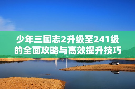 少年三国志2升级至241级的全面攻略与高效提升技巧解析