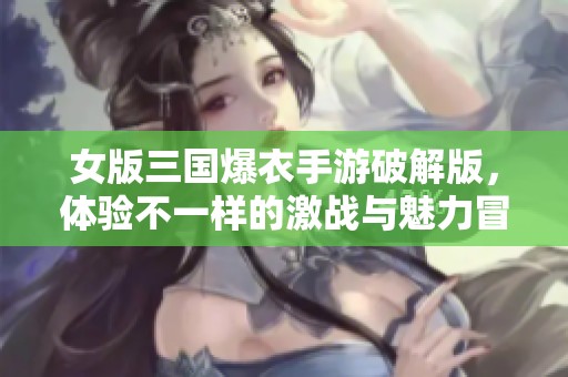 女版三国爆衣手游破解版，体验不一样的激战与魅力冒险