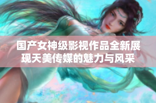 国产女神级影视作品全新展现天美传媒的魅力与风采