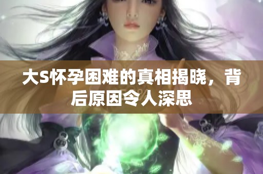 大S怀孕困难的真相揭晓，背后原因令人深思