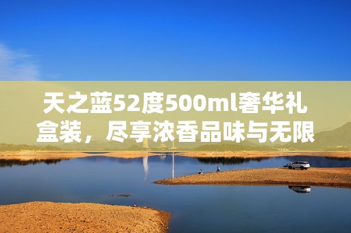 天之蓝52度500ml奢华礼盒装，尽享浓香品味与无限回馈体验