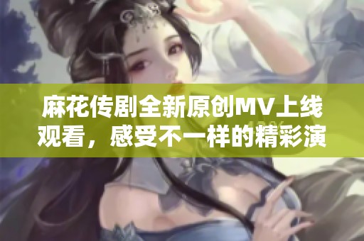 麻花传剧全新原创MV上线观看，感受不一样的精彩演出