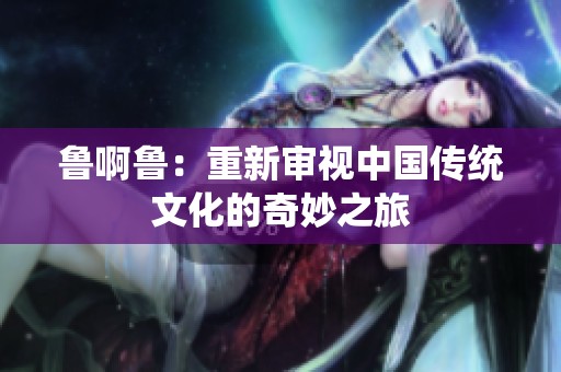 鲁啊鲁：重新审视中国传统文化的奇妙之旅