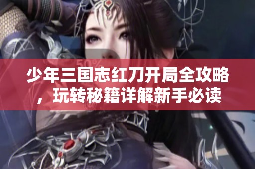 少年三国志红刀开局全攻略，玩转秘籍详解新手必读