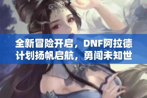 全新冒险开启，DNF阿拉德计划扬帆启航，勇闯未知世界