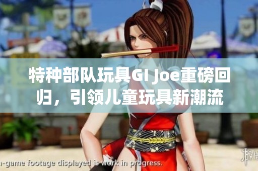 特种部队玩具GI Joe重磅回归，引领儿童玩具新潮流