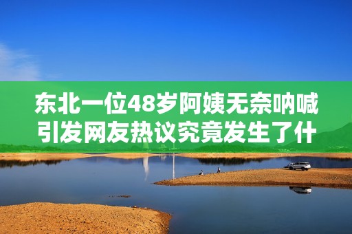 东北一位48岁阿姨无奈呐喊引发网友热议究竟发生了什么